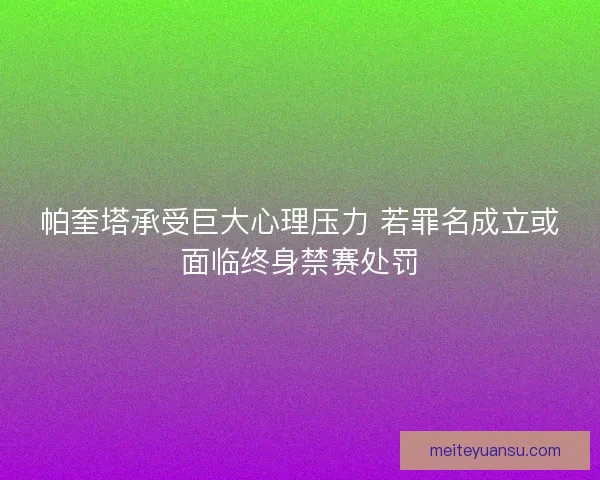 帕奎塔承受巨大心理压力 若罪名成立或面临终身禁赛处罚