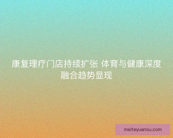 康复理疗门店持续扩张 体育与健康深度融合趋势显现