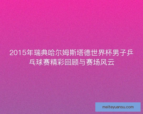 2015年瑞典哈尔姆斯塔德世界杯男子乒乓球赛精彩回顾与赛场风云