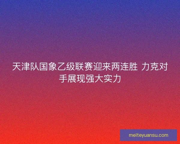 天津队国象乙级联赛迎来两连胜 力克对手展现强大实力