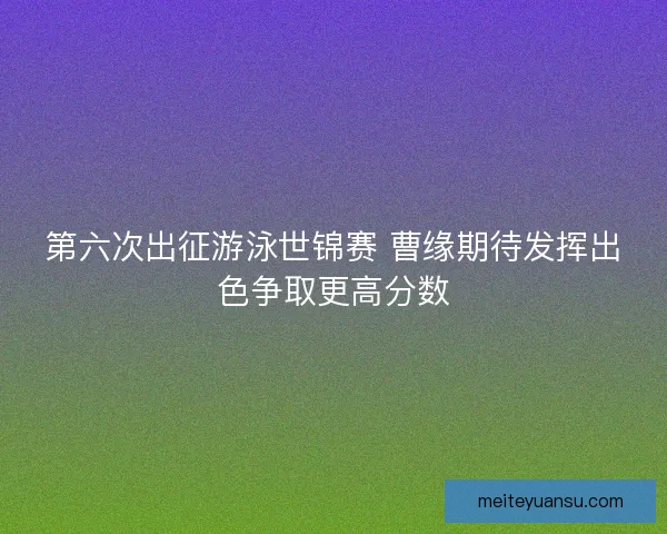 第六次出征游泳世锦赛 曹缘期待发挥出色争取更高分数