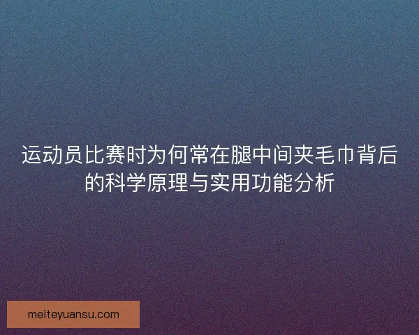 运动员比赛时为何常在腿中间夹毛巾背后的科学原理与实用功能分析